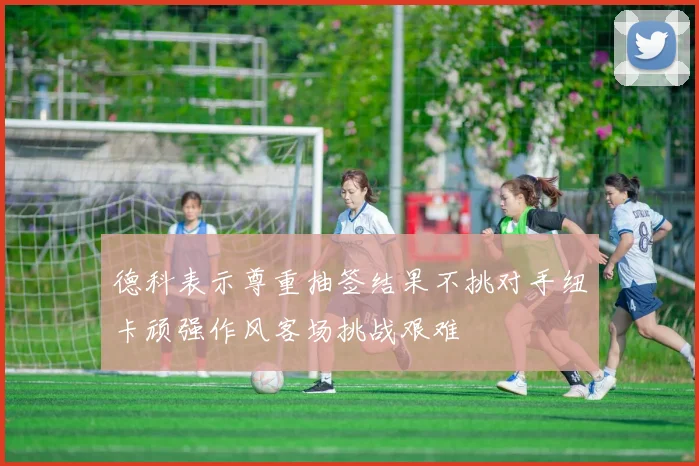 德科表示尊重抽签结果不挑对手纽卡顽强作风客场挑战艰难