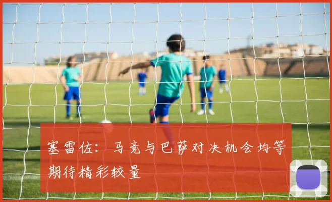 塞雷佐：马竞与巴萨对决机会均等期待精彩较量