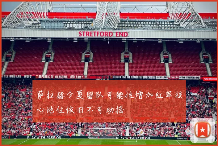 萨拉赫今夏留队可能性增加红军核心地位依旧不可动摇