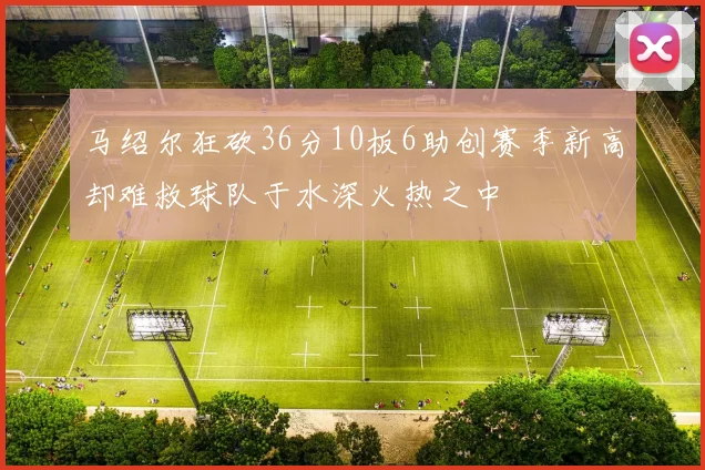马绍尔狂砍36分10板6助创赛季新高却难救球队于水深火热之中