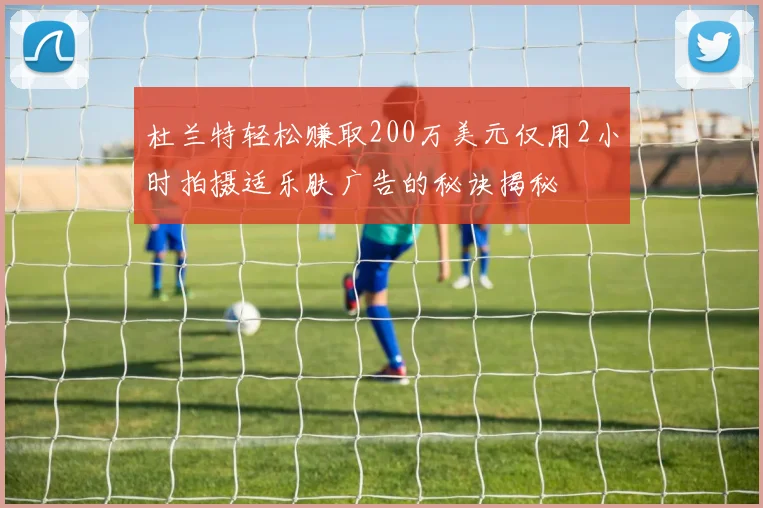 杜兰特轻松赚取200万美元仅用2小时拍摄适乐肤广告的秘诀揭秘